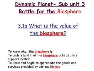 Dynamic Planet- Sub unit 3 Battle for the  Biosphere 3.1a What is the value of the  biosphere ? To know what the  biosphere  is To understand that the  biosphere  acts as a life support system To know and begin to appreciate the goods and services provided by various  biomes 