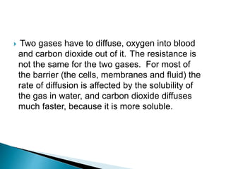  Two gases have to diffuse, oxygen into blood
and carbon dioxide out of it. The resistance is
not the same for the two gases. For most of
the barrier (the cells, membranes and fluid) the
rate of diffusion is affected by the solubility of
the gas in water, and carbon dioxide diffuses
much faster, because it is more soluble.
 