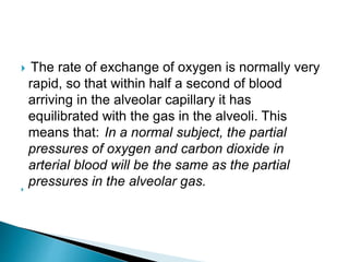  The rate of exchange of oxygen is normally very
rapid, so that within half a second of blood
arriving in the alveolar capillary it has
equilibrated with the gas in the alveoli. This
means that: In a normal subject, the partial
pressures of oxygen and carbon dioxide in
arterial blood will be the same as the partial
pressures in the alveolar gas.
 