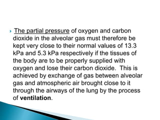  The partial pressure of oxygen and carbon
dioxide in the alveolar gas must therefore be
kept very close to their normal values of 13.3
kPa and 5.3 kPa respectively if the tissues of
the body are to be properly supplied with
oxygen and lose their carbon dioxide. This is
achieved by exchange of gas between alveolar
gas and atmospheric air brought close to it
through the airways of the lung by the process
of ventilation.
 