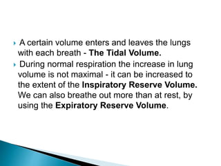 A certain volume enters and leaves the lungs
with each breath - The Tidal Volume.
 During normal respiration the increase in lung
volume is not maximal - it can be increased to
the extent of the Inspiratory Reserve Volume.
We can also breathe out more than at rest, by
using the Expiratory Reserve Volume.
 