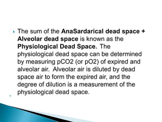  The sum of the AnaSardarical dead space +
Alveolar dead space is known as the
Physiological Dead Space. The
physiological dead space can be determined
by measuring pCO2 (or pO2) of expired and
alveolar air. Alveolar air is diluted by dead
space air to form the expired air, and the
degree of dilution is a measurement of the
physiological dead space.
 