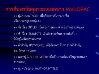 การค้นหาวัสดุสารสนเทศจาก WebOPAC
++ ผู้แต่ง (AUTHOR) เมื่อต้องการค้นหาจากชื่อ
หรือ นามสกุลของผู้แต่ง
++ ชื่อเรื่อง (TITLE) เมื่อต้องการค้นหาจากชื่อวัสดุสารสนเทศ
++ หัวเรื่อง (SUBJECT) เมื่อต้องการค้นหาจากหัวเรื่อง
ที่มีอยู่ในวัสดุสารสนเทศ
++ คาสาคัญ (KEYWORD) เมื่อต้องการค้นหาจากคาสาคัญ
ของวัสดุสารสนเทศ
++ เลขหมู่ (CALL NUMBER) เมื่อต้องการค้นหาวัสดุสารสนเทศ
จากเลขหมู่
++ ผู้แต่ง/ชื่อเรื่อง (AUTHORS/TITLE)

 