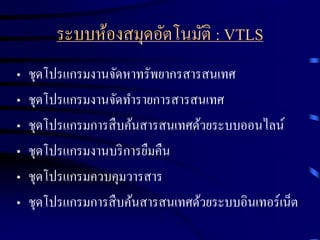 ระบบห้องสมุดอัตโนมัติ : VTLS
•
•
•
•
•
•

ชุดโปรแกรมงานจัดหาทรัพยากรสารสนเทศ
ชุดโปรแกรมงานจัดทารายการสารสนเทศ
ชุดโปรแกรมการสื บค้นสารสนเทศด้วยระบบออนไลน์
ชุดโปรแกรมงานบริ การยืมคืน
ชุดโปรแกรมควบคุมวารสาร
ชุดโปรแกรมการสื บค้นสารสนเทศด้วยระบบอินเทอร์เน็ต

 