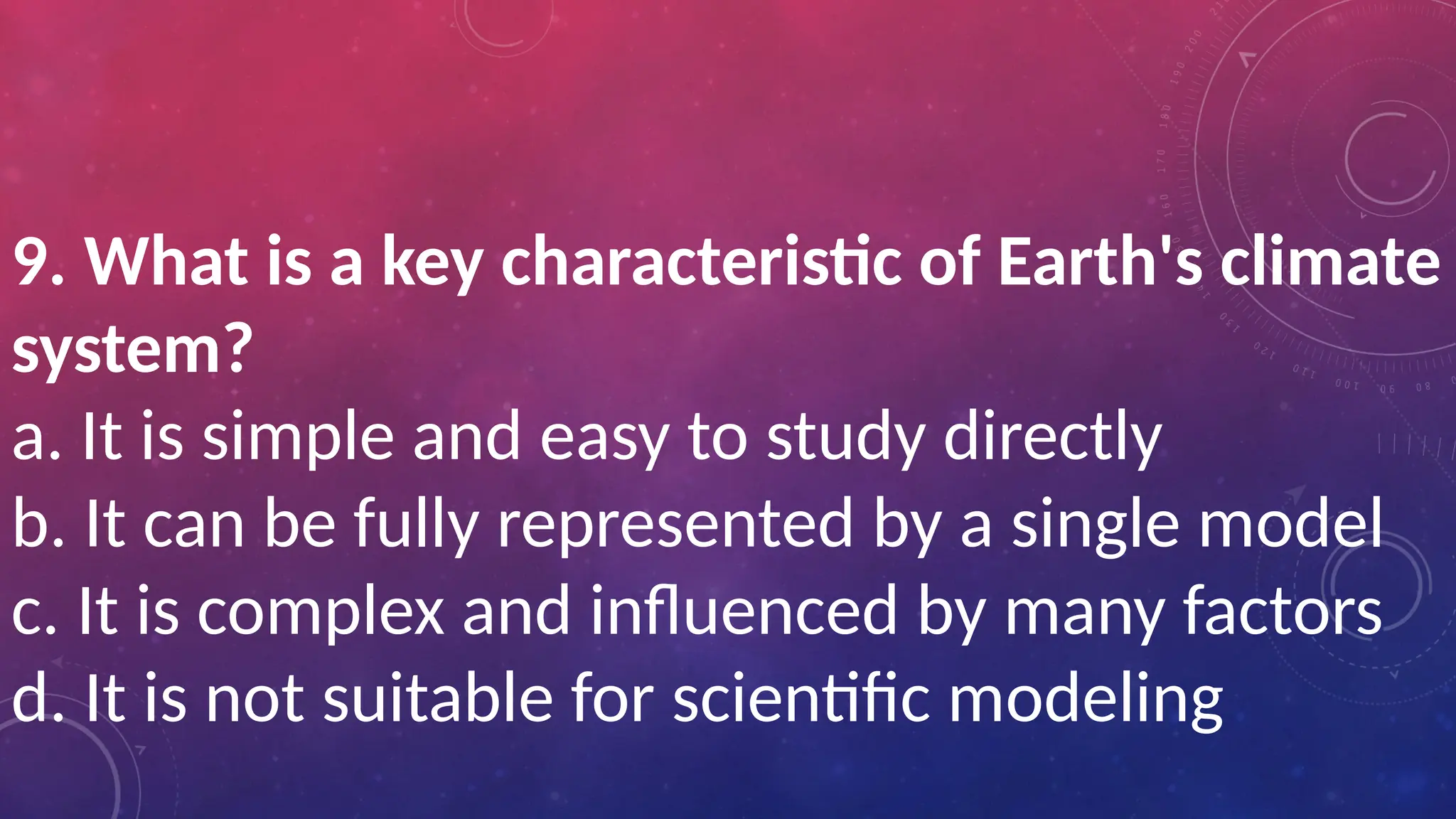 9. What is a key characteristic of Earth's climate
system?
a. It is simple and easy to study directly
b. It can be fully represented by a single model
c. It is complex and influenced by many factors
d. It is not suitable for scientific modeling
 