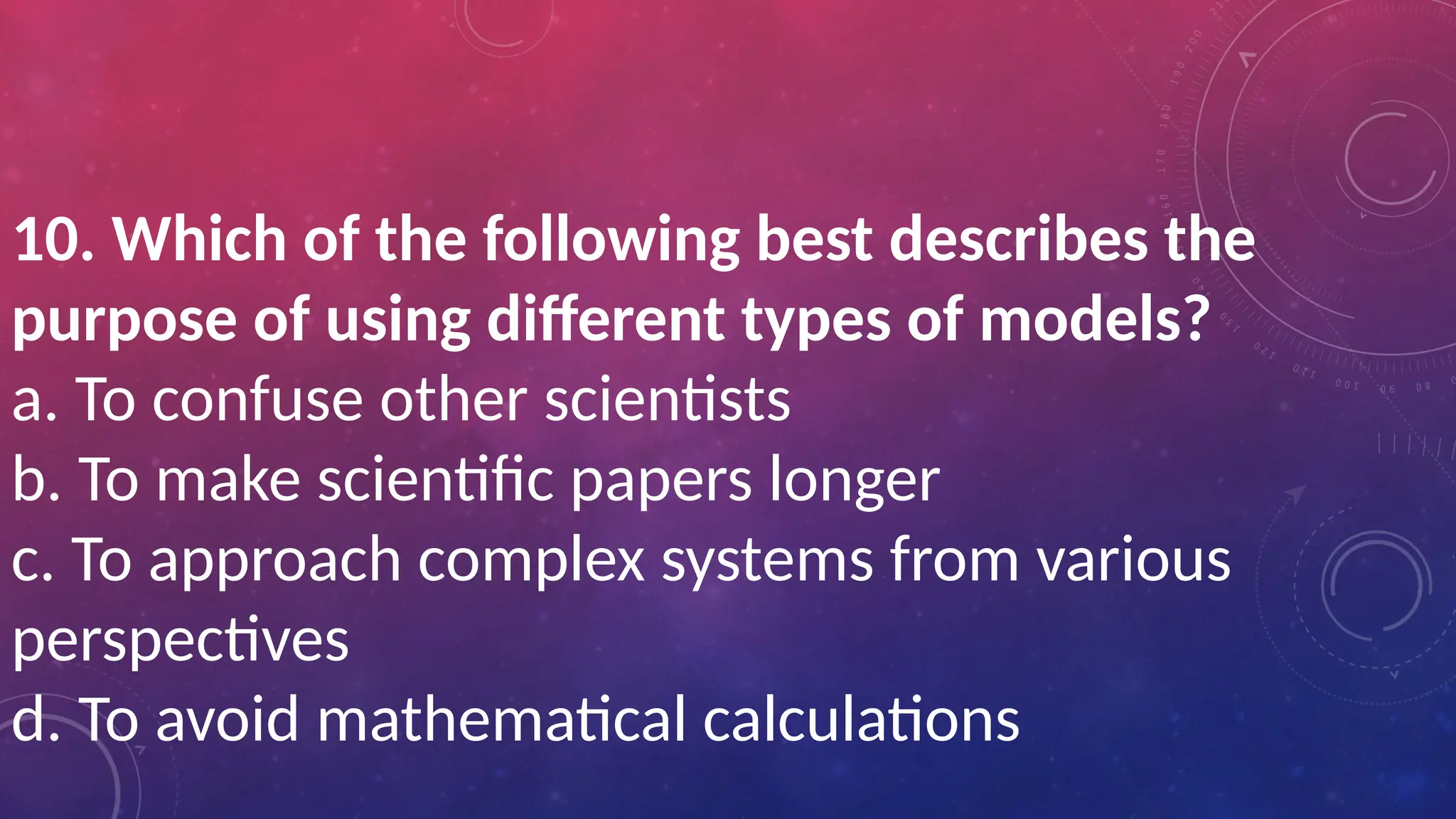 10. Which of the following best describes the
purpose of using different types of models?
a. To confuse other scientists
b. To make scientific papers longer
c. To approach complex systems from various
perspectives
d. To avoid mathematical calculations
 
