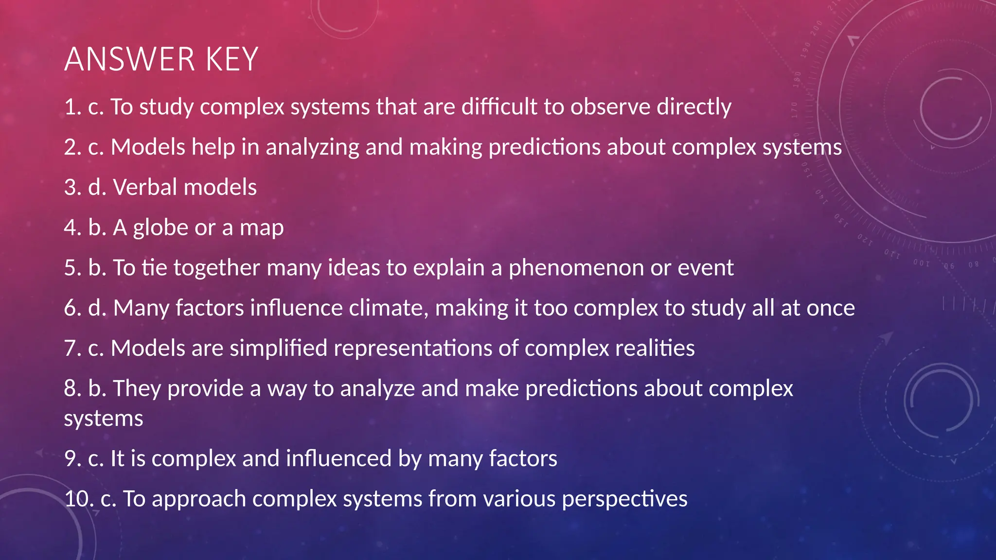 ANSWER KEY
1. c. To study complex systems that are difficult to observe directly
2. c. Models help in analyzing and making predictions about complex systems
3. d. Verbal models
4. b. A globe or a map
5. b. To tie together many ideas to explain a phenomenon or event
6. d. Many factors influence climate, making it too complex to study all at once
7. c. Models are simplified representations of complex realities
8. b. They provide a way to analyze and make predictions about complex
systems
9. c. It is complex and influenced by many factors
10. c. To approach complex systems from various perspectives
 