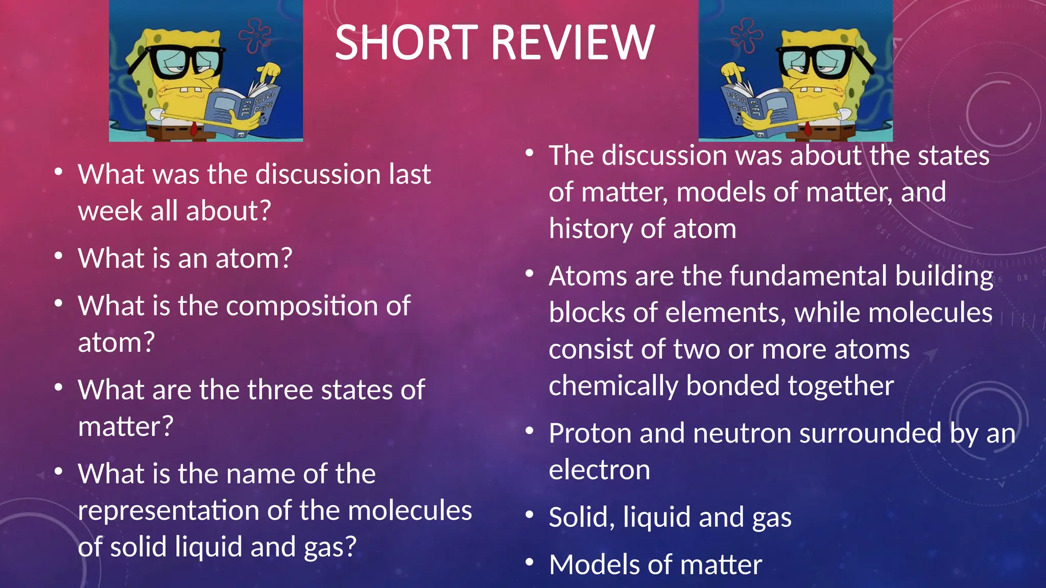 SHORT REVIEW
• What was the discussion last
week all about?
• What is an atom?
• What is the composition of
atom?
• What are the three states of
matter?
• What is the name of the
representation of the molecules
of solid liquid and gas?
• The discussion was about the states
of matter, models of matter, and
history of atom
• Atoms are the fundamental building
blocks of elements, while molecules
consist of two or more atoms
chemically bonded together
• Proton and neutron surrounded by an
electron
• Solid, liquid and gas
• Models of matter
 