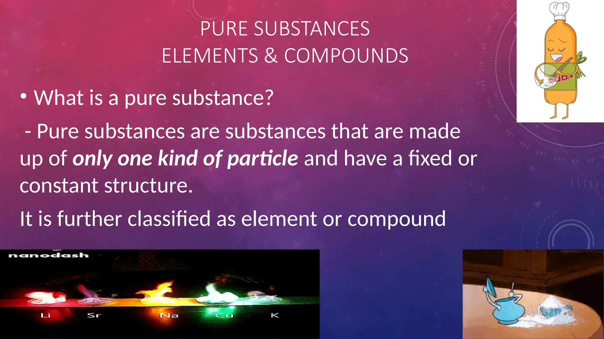 PURE SUBSTANCES
ELEMENTS & COMPOUNDS
• What is a pure substance?
- Pure substances are substances that are made
up of only one kind of particle and have a fixed or
constant structure.
It is further classified as element or compound
 