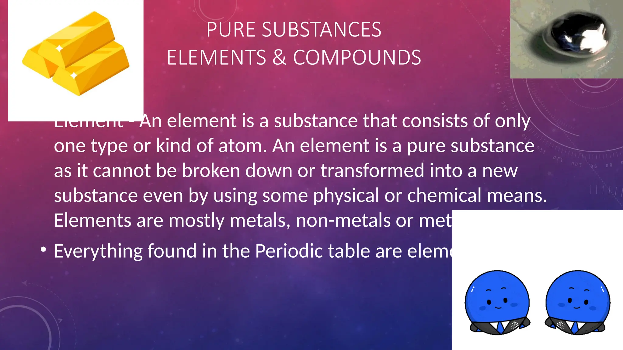 • Element - An element is a substance that consists of only
one type or kind of atom. An element is a pure substance
as it cannot be broken down or transformed into a new
substance even by using some physical or chemical means.
Elements are mostly metals, non-metals or metalloids.
• Everything found in the Periodic table are elements
PURE SUBSTANCES
ELEMENTS & COMPOUNDS
 