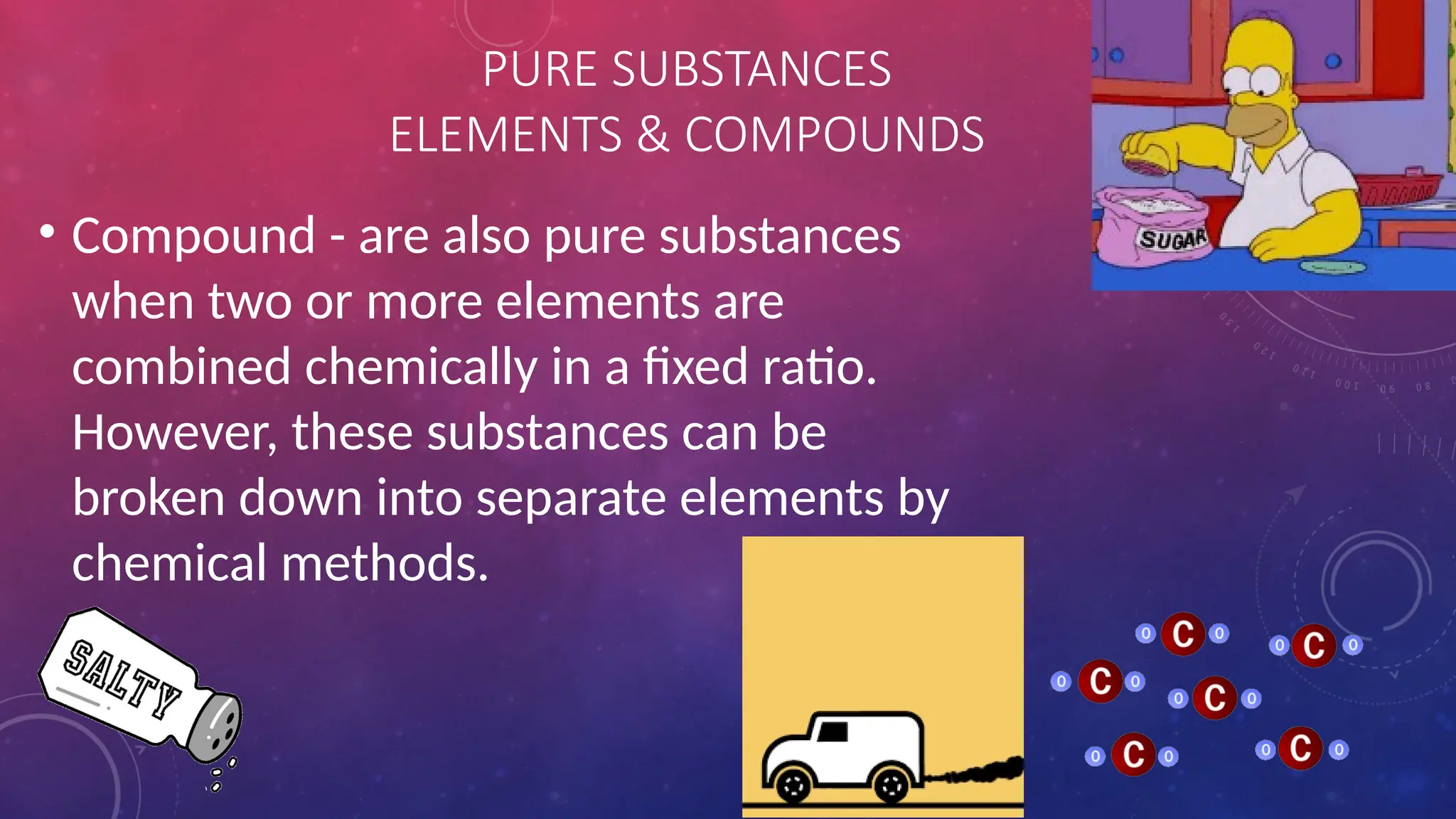 • Compound - are also pure substances
when two or more elements are
combined chemically in a fixed ratio.
However, these substances can be
broken down into separate elements by
chemical methods.
PURE SUBSTANCES
ELEMENTS & COMPOUNDS
 