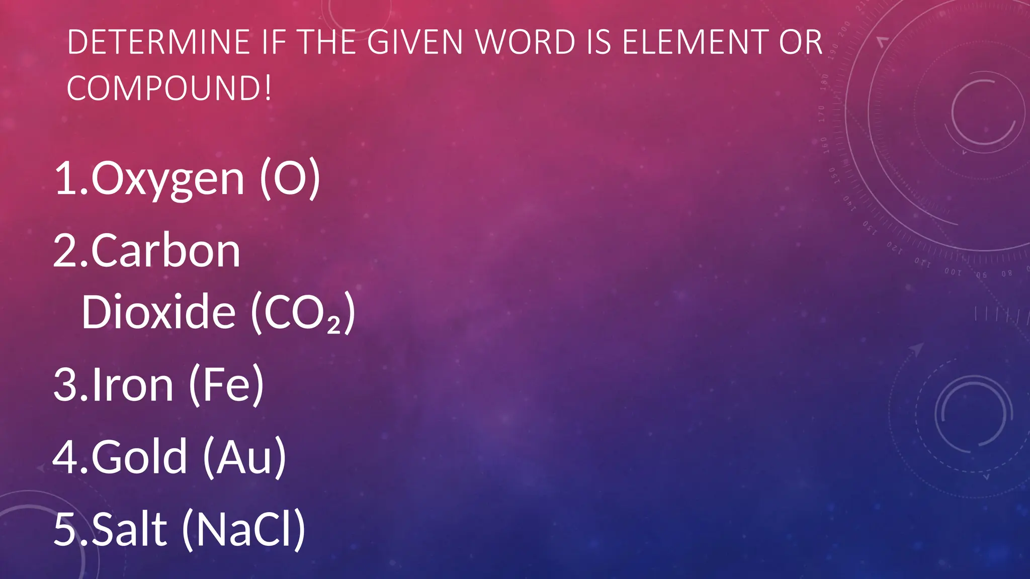 DETERMINE IF THE GIVEN WORD IS ELEMENT OR
COMPOUND!
1.Oxygen (O)
2.Carbon
Dioxide (CO₂)
3.Iron (Fe)
4.Gold (Au)
5.Salt (NaCl)
 