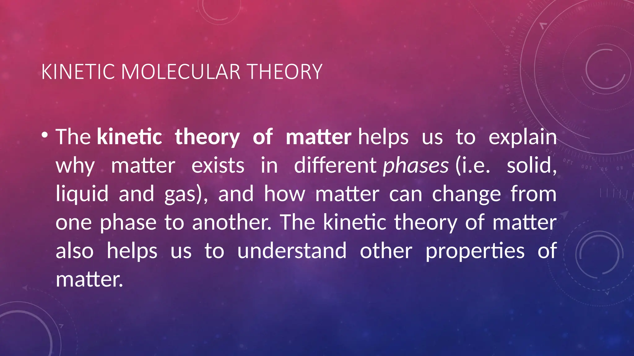 KINETIC MOLECULAR THEORY
• The kinetic theory of matter helps us to explain
why matter exists in different phases (i.e. solid,
liquid and gas), and how matter can change from
one phase to another. The kinetic theory of matter
also helps us to understand other properties of
matter.
 