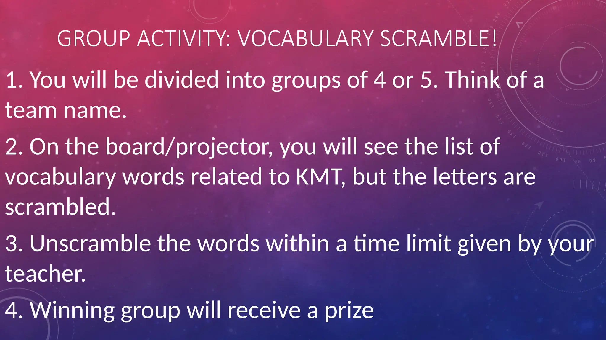 GROUP ACTIVITY: VOCABULARY SCRAMBLE!
1. You will be divided into groups of 4 or 5. Think of a
team name.
2. On the board/projector, you will see the list of
vocabulary words related to KMT, but the letters are
scrambled.
3. Unscramble the words within a time limit given by your
teacher.
4. Winning group will receive a prize
 
