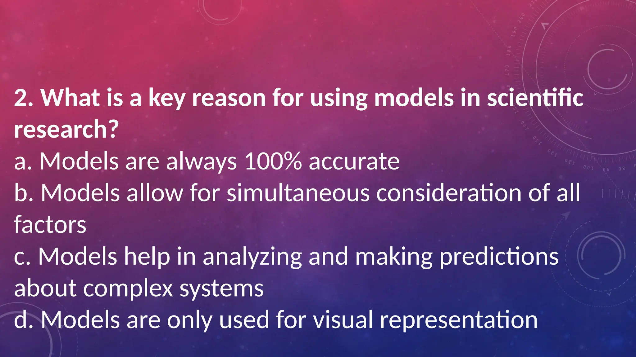 2. What is a key reason for using models in scientific
research?
a. Models are always 100% accurate
b. Models allow for simultaneous consideration of all
factors
c. Models help in analyzing and making predictions
about complex systems
d. Models are only used for visual representation
 