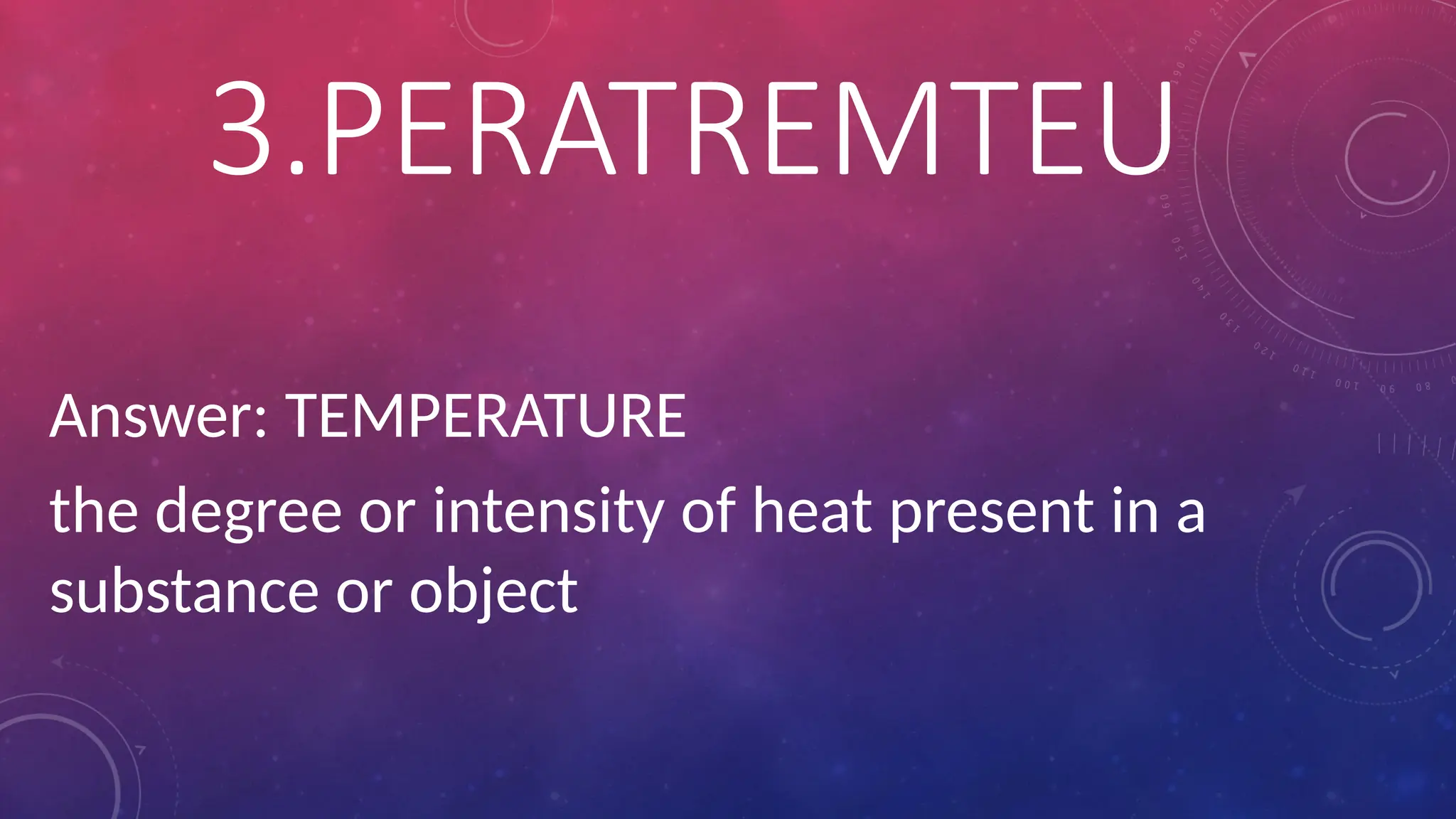 Answer: TEMPERATURE
the degree or intensity of heat present in a
substance or object
3.PERATREMTEU
 