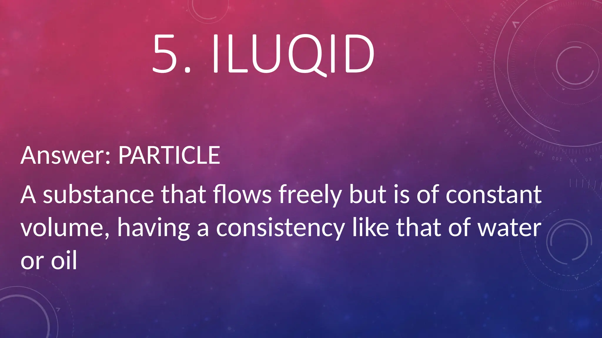 Answer: PARTICLE
A substance that flows freely but is of constant
volume, having a consistency like that of water
or oil
5. ILUQID
 