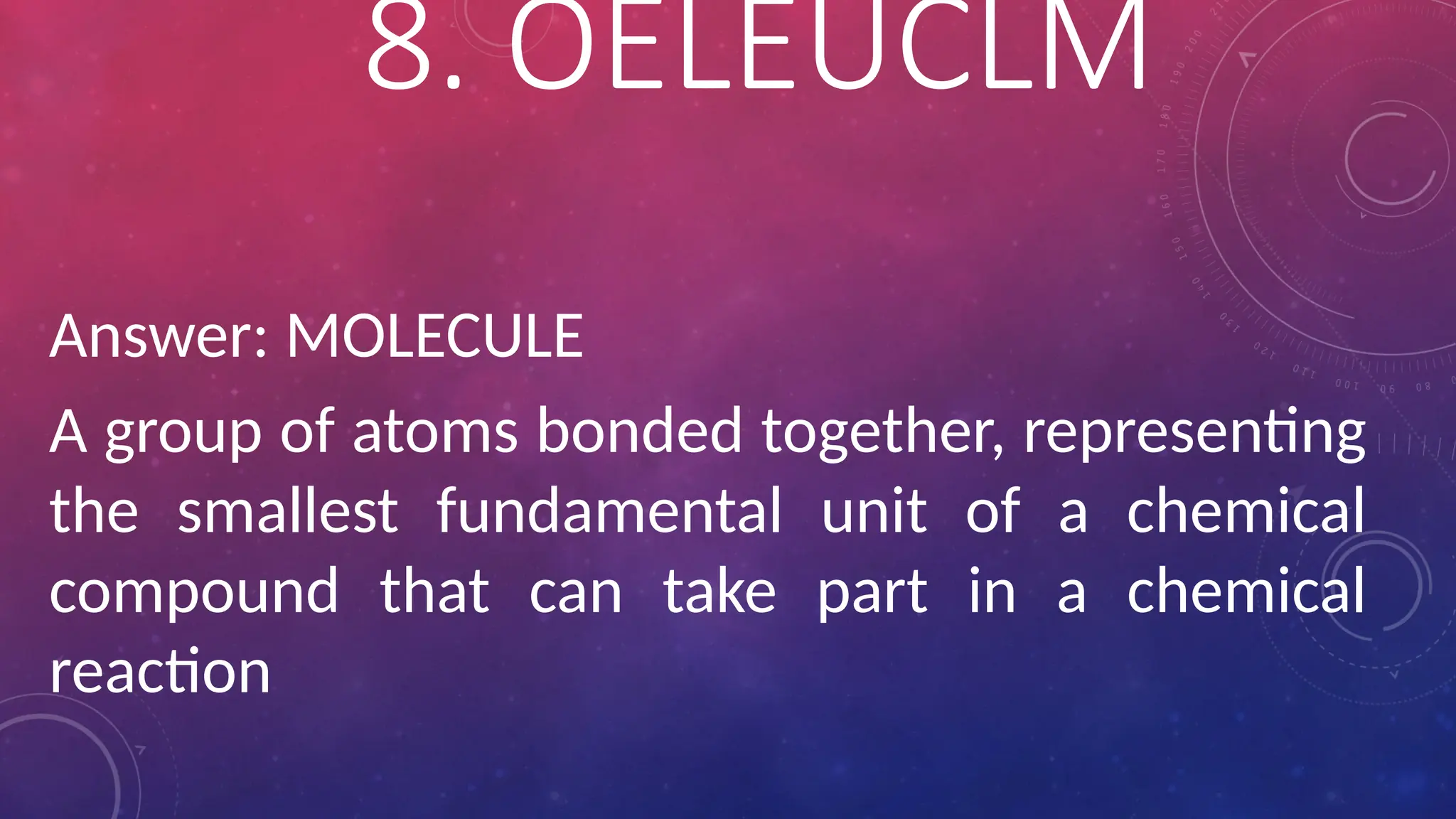 Answer: MOLECULE
A group of atoms bonded together, representing
the smallest fundamental unit of a chemical
compound that can take part in a chemical
reaction
8. OELEUCLM
 