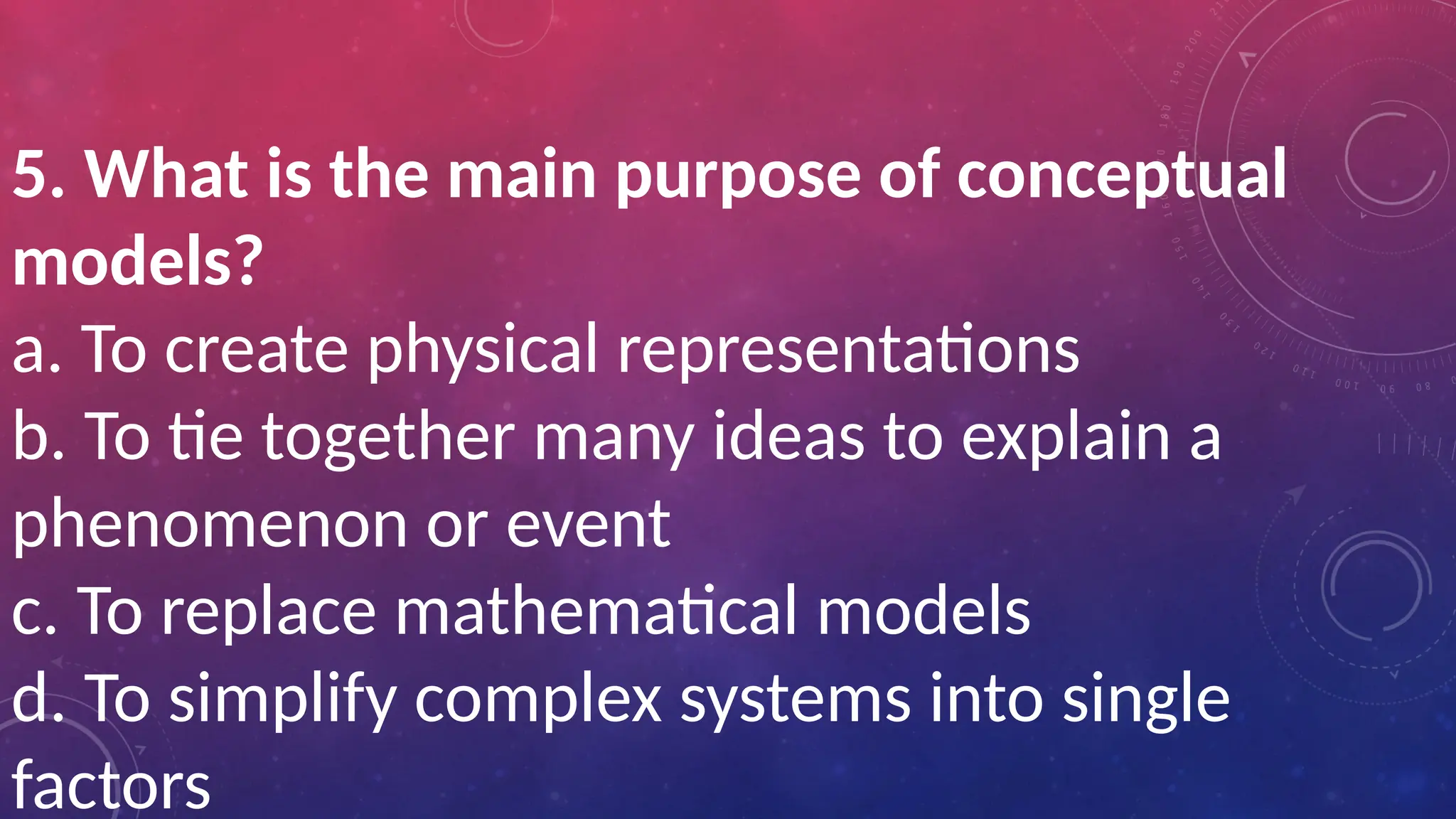 5. What is the main purpose of conceptual
models?
a. To create physical representations
b. To tie together many ideas to explain a
phenomenon or event
c. To replace mathematical models
d. To simplify complex systems into single
factors
 