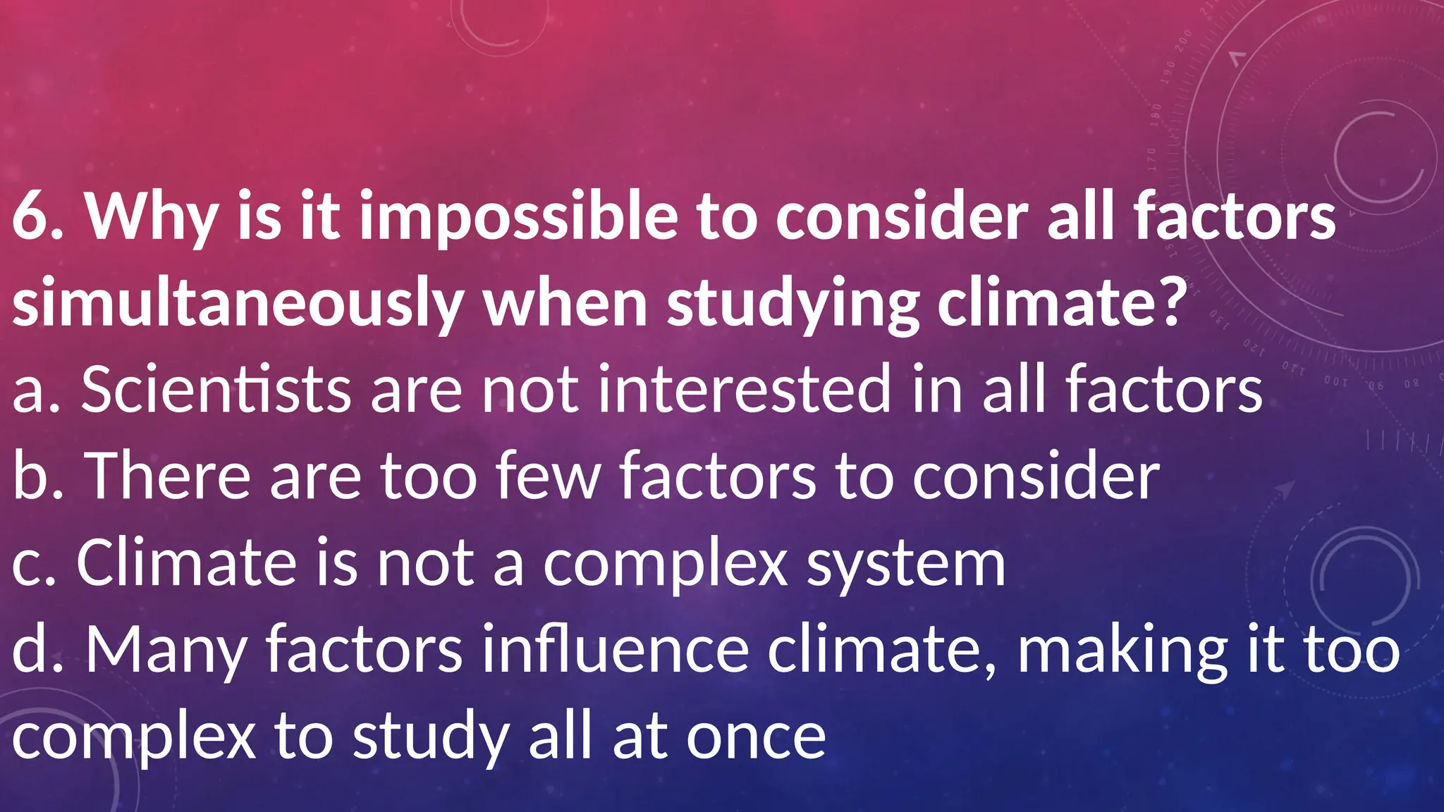 6. Why is it impossible to consider all factors
simultaneously when studying climate?
a. Scientists are not interested in all factors
b. There are too few factors to consider
c. Climate is not a complex system
d. Many factors influence climate, making it too
complex to study all at once
 