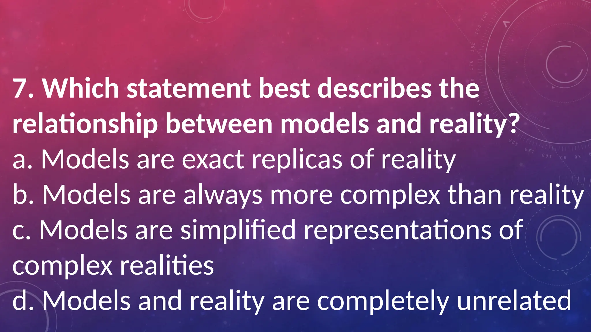7. Which statement best describes the
relationship between models and reality?
a. Models are exact replicas of reality
b. Models are always more complex than reality
c. Models are simplified representations of
complex realities
d. Models and reality are completely unrelated
 