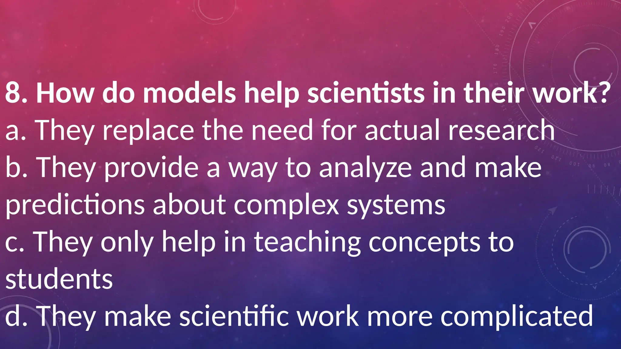 8. How do models help scientists in their work?
a. They replace the need for actual research
b. They provide a way to analyze and make
predictions about complex systems
c. They only help in teaching concepts to
students
d. They make scientific work more complicated
 