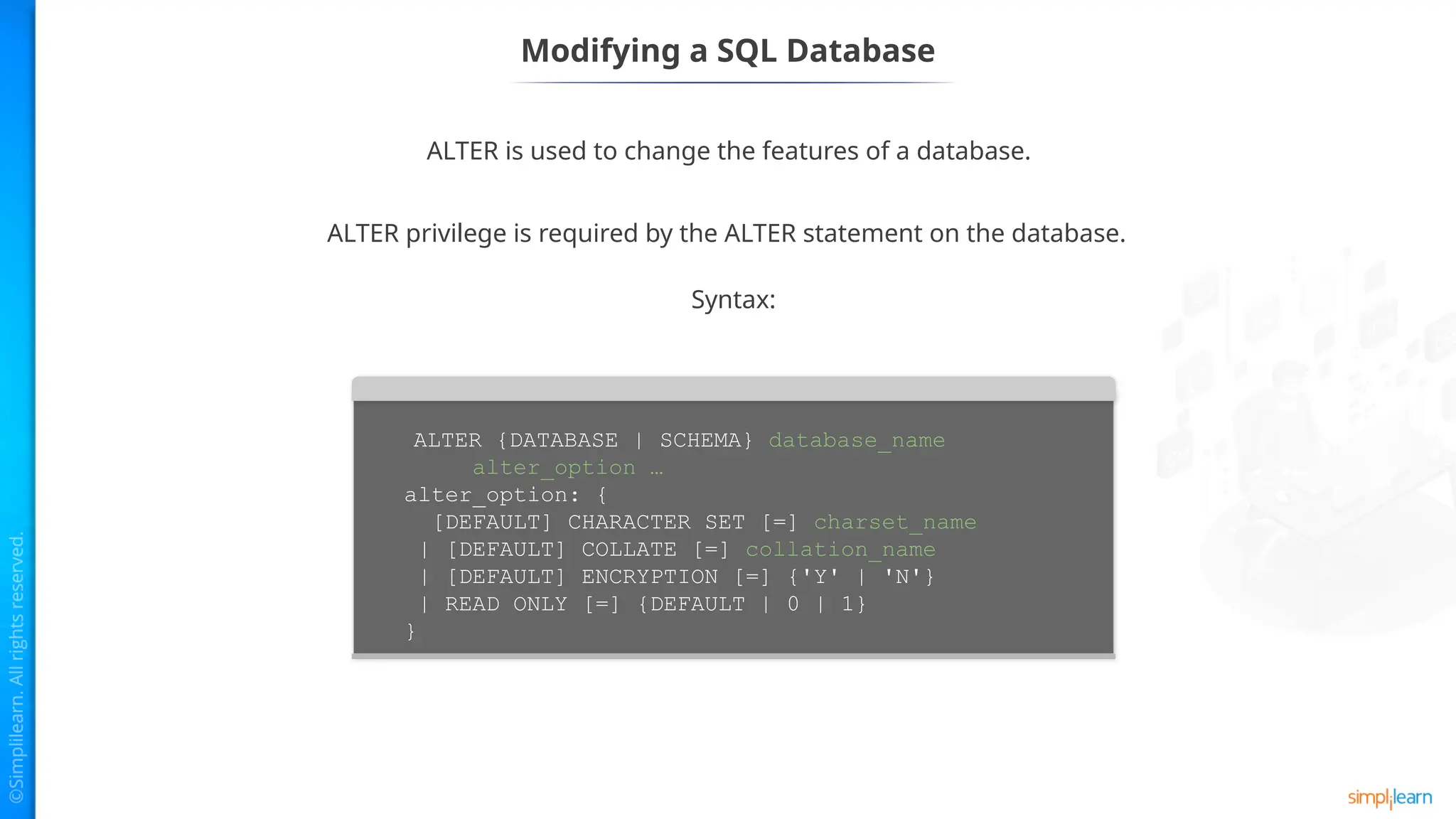 Modifying a SQL Database
ALTER is used to change the features of a database.
Syntax:
ALTER privilege is required by the ALTER statement on the database.
ALTER {DATABASE | SCHEMA} database_name
alter_option …
alter_option: {
[DEFAULT] CHARACTER SET [=] charset_name
| [DEFAULT] COLLATE [=] collation_name
| [DEFAULT] ENCRYPTION [=] {'Y' | 'N'}
| READ ONLY [=] {DEFAULT | 0 | 1}
}
 