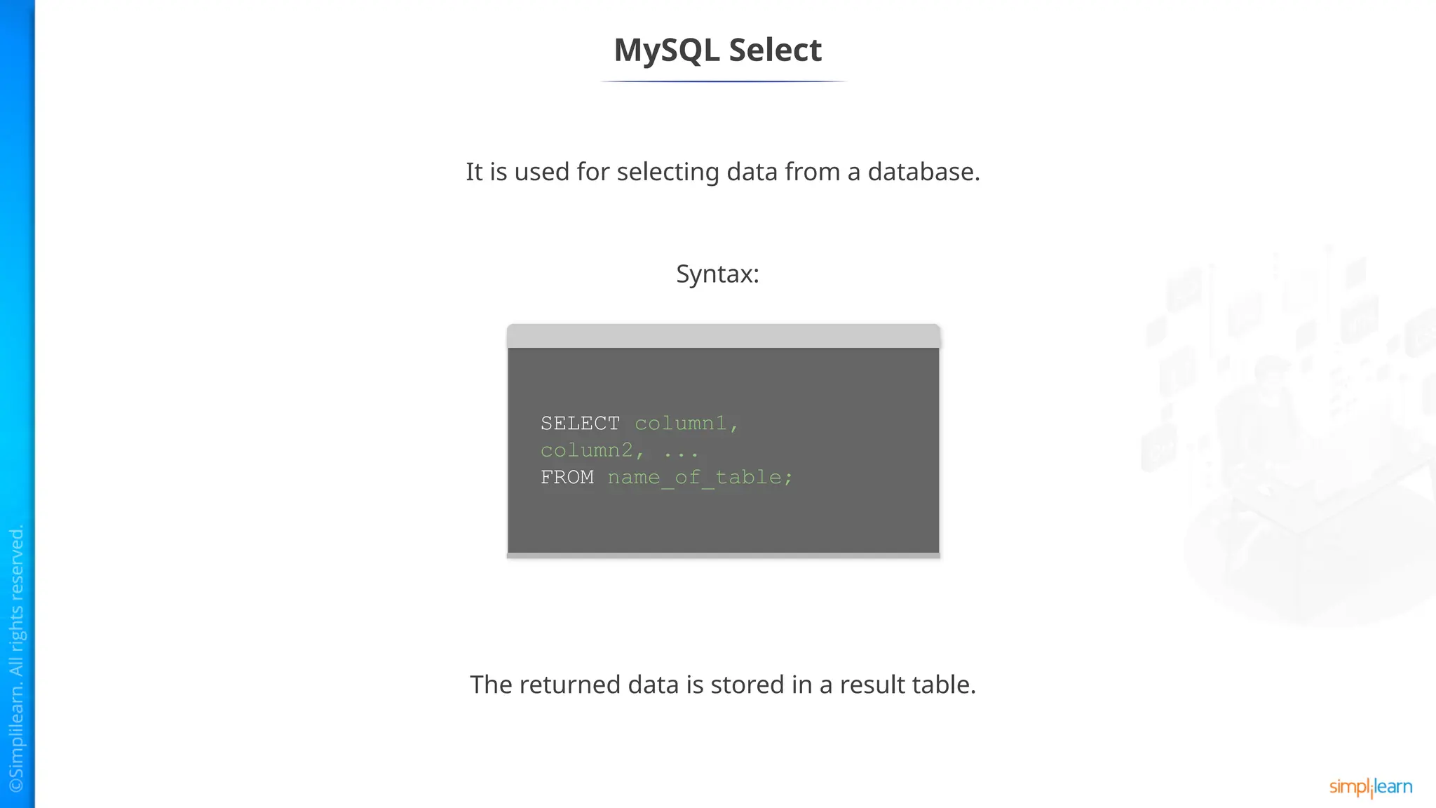 MySQL Select
It is used for selecting data from a database.
The returned data is stored in a result table.
Syntax:
SELECT column1,
column2, ...
FROM name_of_table;
 