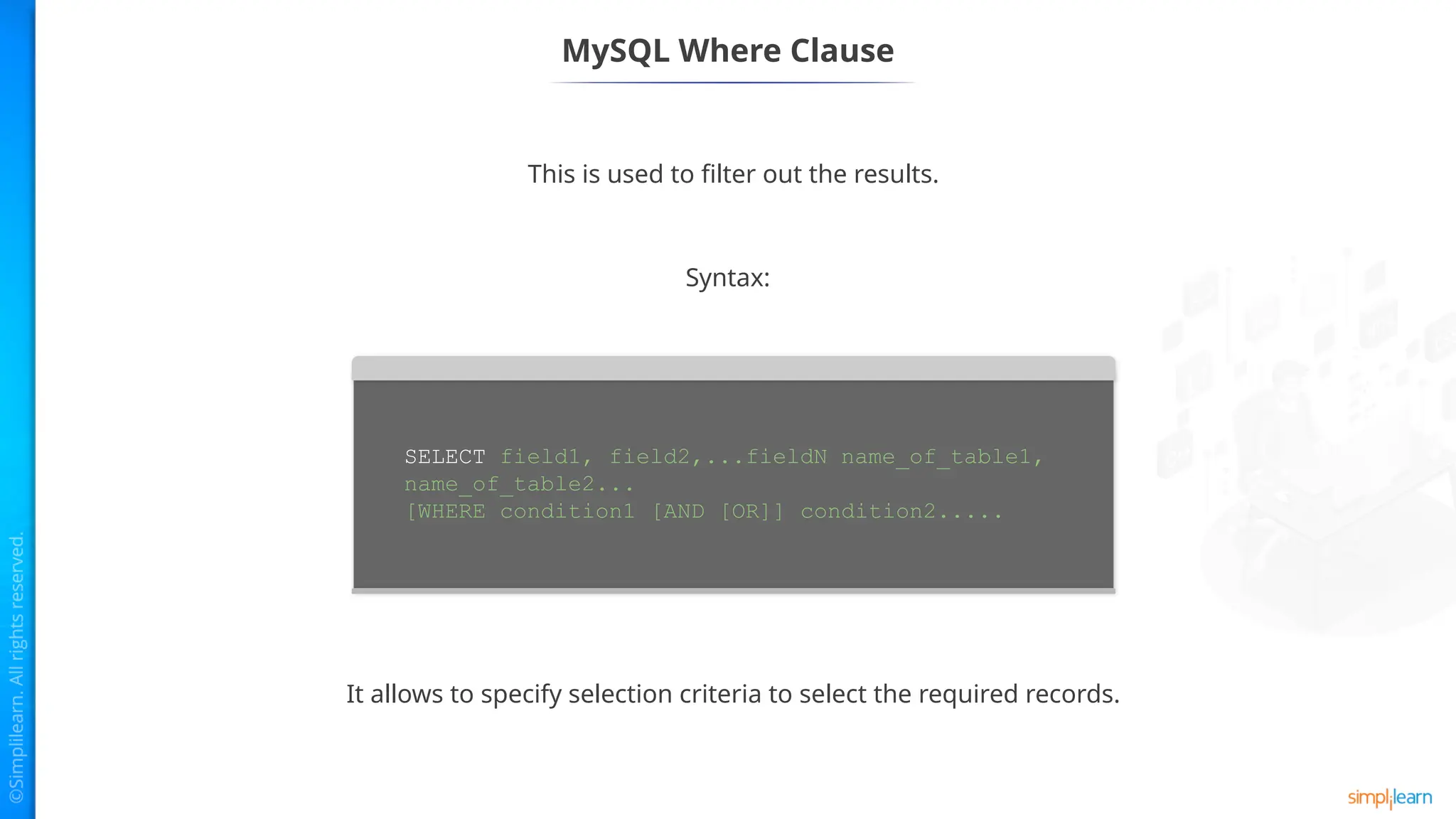 MySQL Where Clause
This is used to filter out the results.
It allows to specify selection criteria to select the required records.
Syntax:
SELECT field1, field2,...fieldN name_of_table1,
name_of_table2...
[WHERE condition1 [AND [OR]] condition2.....
 