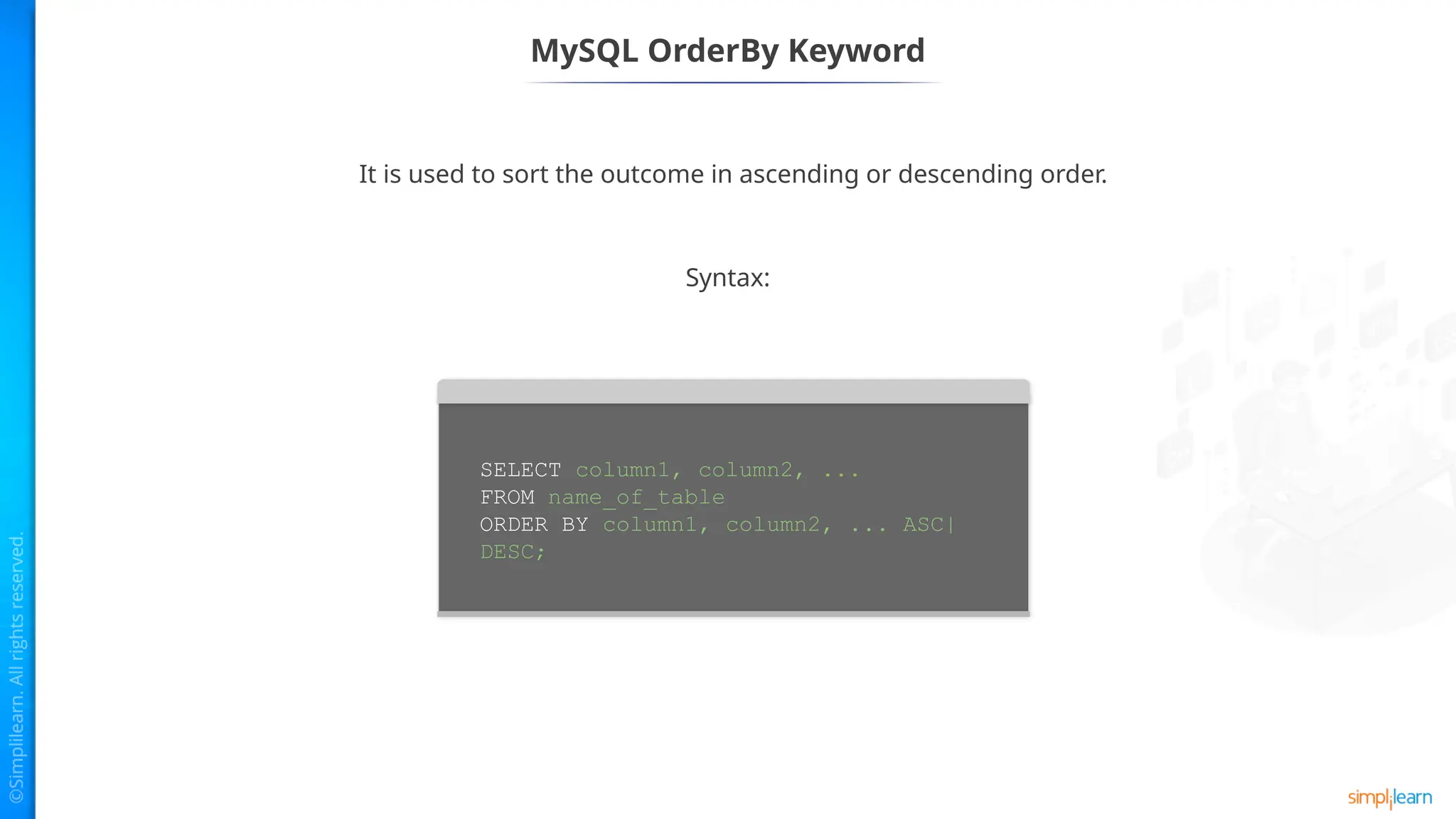 MySQL OrderBy Keyword
It is used to sort the outcome in ascending or descending order.
Syntax:
SELECT column1, column2, ...
FROM name_of_table
ORDER BY column1, column2, ... ASC|
DESC;
 