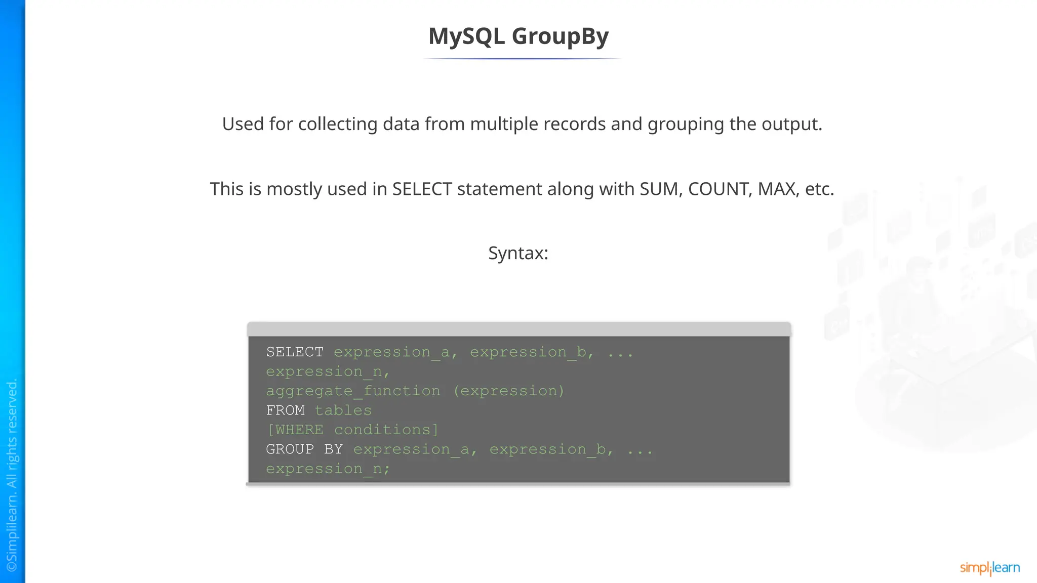 MySQL GroupBy
Used for collecting data from multiple records and grouping the output.
Syntax:
SELECT expression_a, expression_b, ...
expression_n,
aggregate_function (expression)
FROM tables
[WHERE conditions]
GROUP BY expression_a, expression_b, ...
expression_n;
This is mostly used in SELECT statement along with SUM, COUNT, MAX, etc.
 