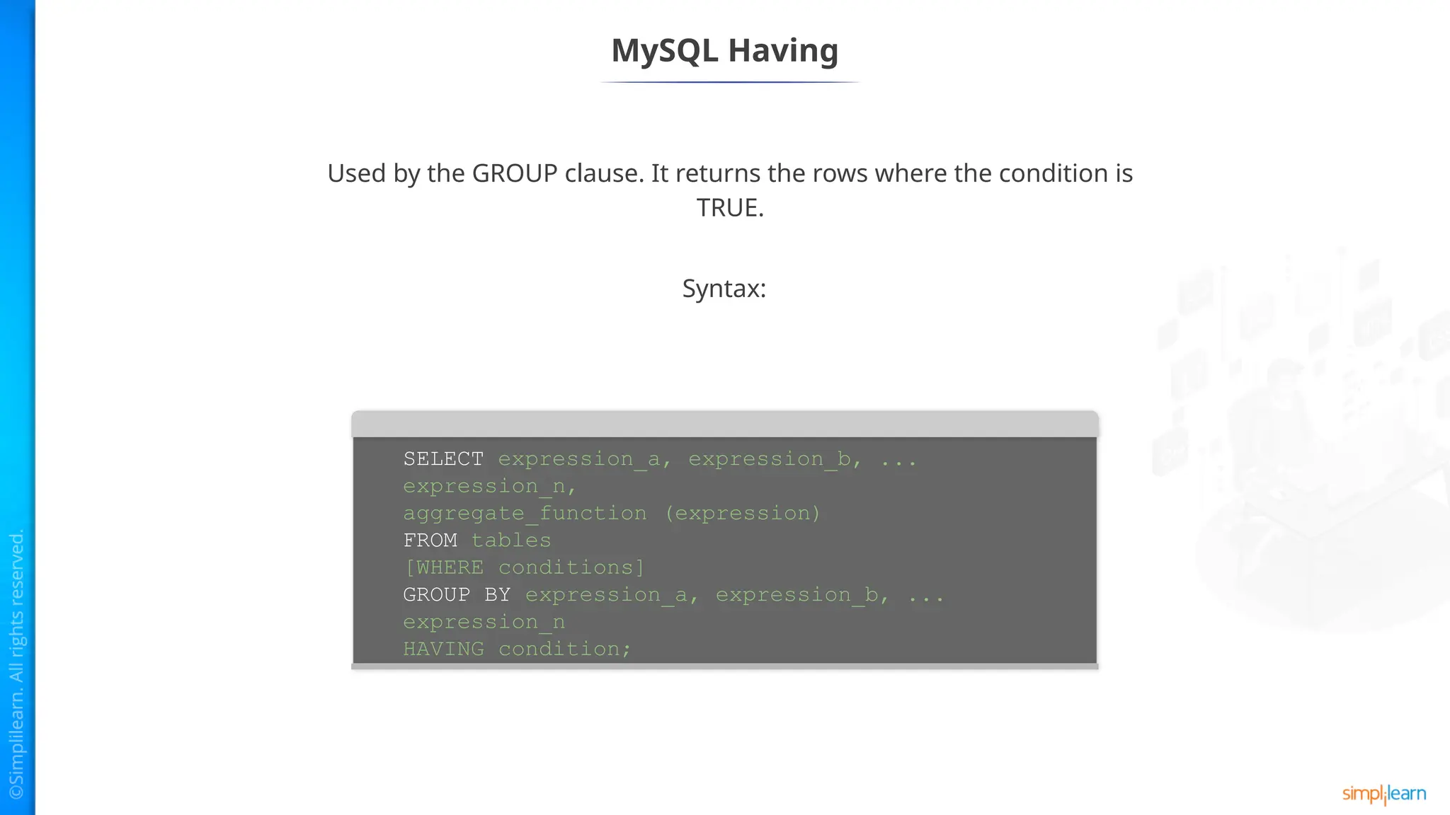 MySQL Having
SELECT expression_a, expression_b, ...
expression_n,
aggregate_function (expression)
FROM tables
[WHERE conditions]
GROUP BY expression_a, expression_b, ...
expression_n
HAVING condition;
Used by the GROUP clause. It returns the rows where the condition is
TRUE.
Syntax:
 