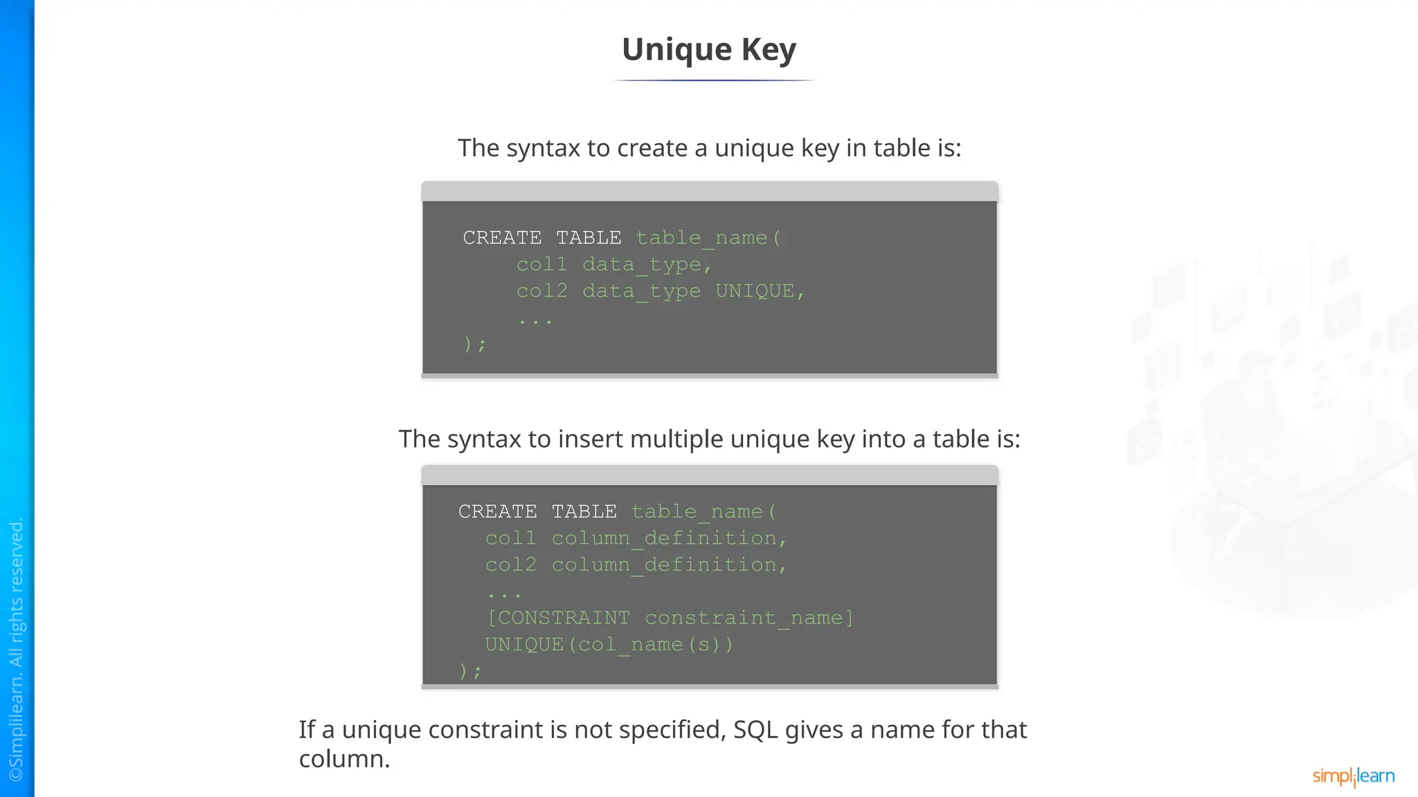 Unique Key
The syntax to create a unique key in table is:
The syntax to insert multiple unique key into a table is:
If a unique constraint is not specified, SQL gives a name for that
column.
CREATE TABLE table_name(
col1 data_type,
col2 data_type UNIQUE,
...
);
CREATE TABLE table_name(
col1 column_definition,
col2 column_definition,
...
[CONSTRAINT constraint_name]
UNIQUE(col_name(s))
);
 