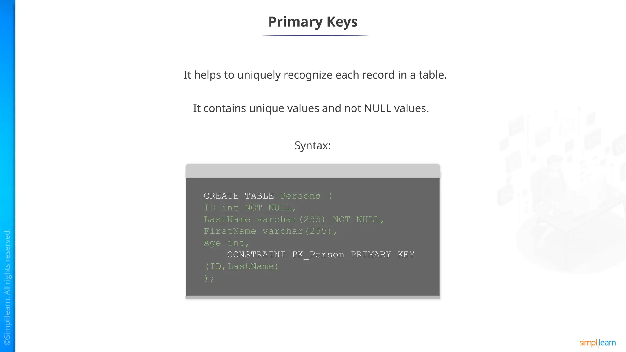 Primary Keys
CREATE TABLE Persons (
ID int NOT NULL,
LastName varchar(255) NOT NULL,
FirstName varchar(255),
Age int,
CONSTRAINT PK_Person PRIMARY KEY
(ID,LastName)
);
Syntax:
It helps to uniquely recognize each record in a table.
It contains unique values and not NULL values.
 