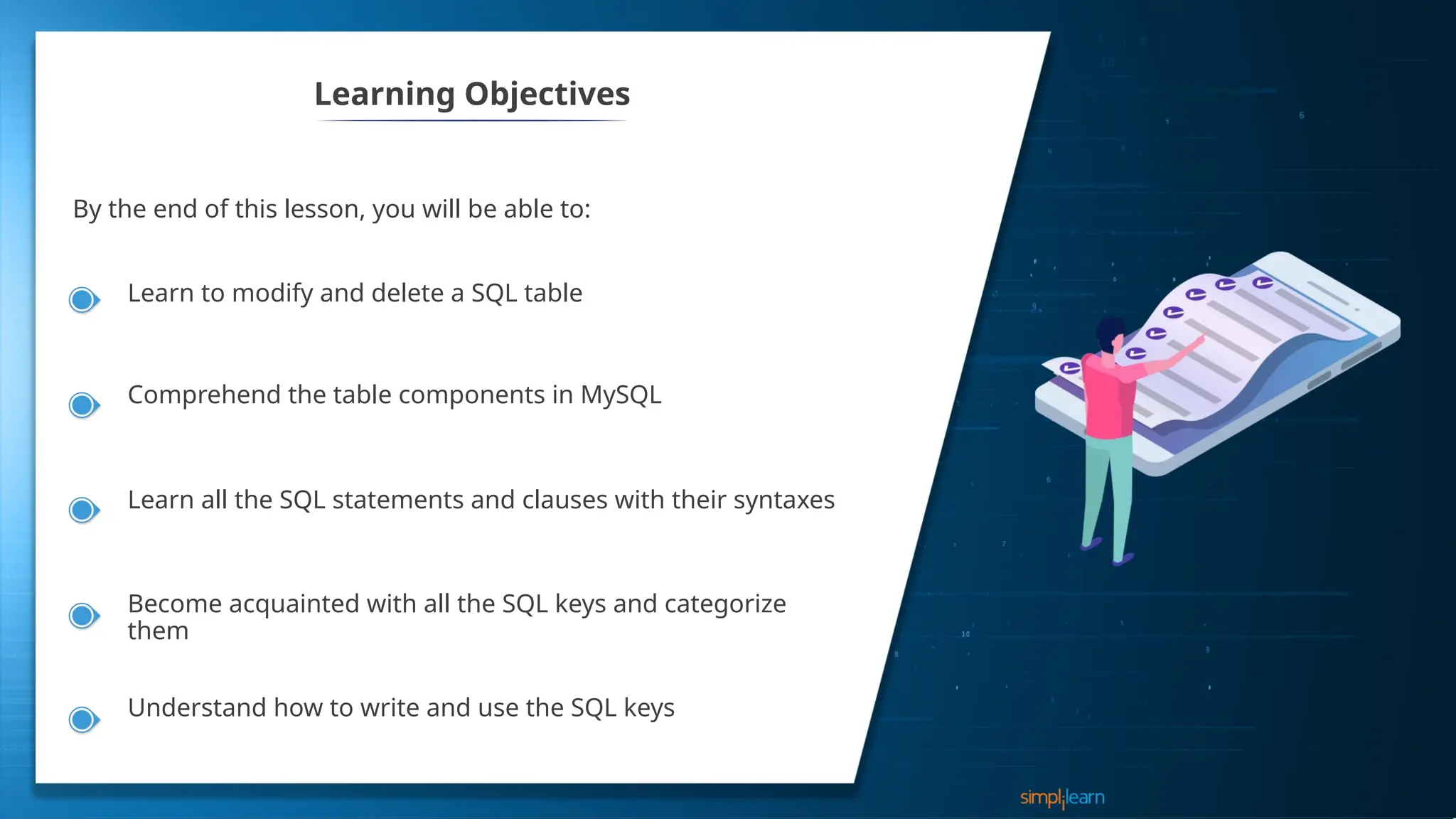 Learning Objectives
By the end of this lesson, you will be able to:
Learn to modify and delete a SQL table
Comprehend the table components in MySQL
Learn all the SQL statements and clauses with their syntaxes
Become acquainted with all the SQL keys and categorize
them
Understand how to write and use the SQL keys
 