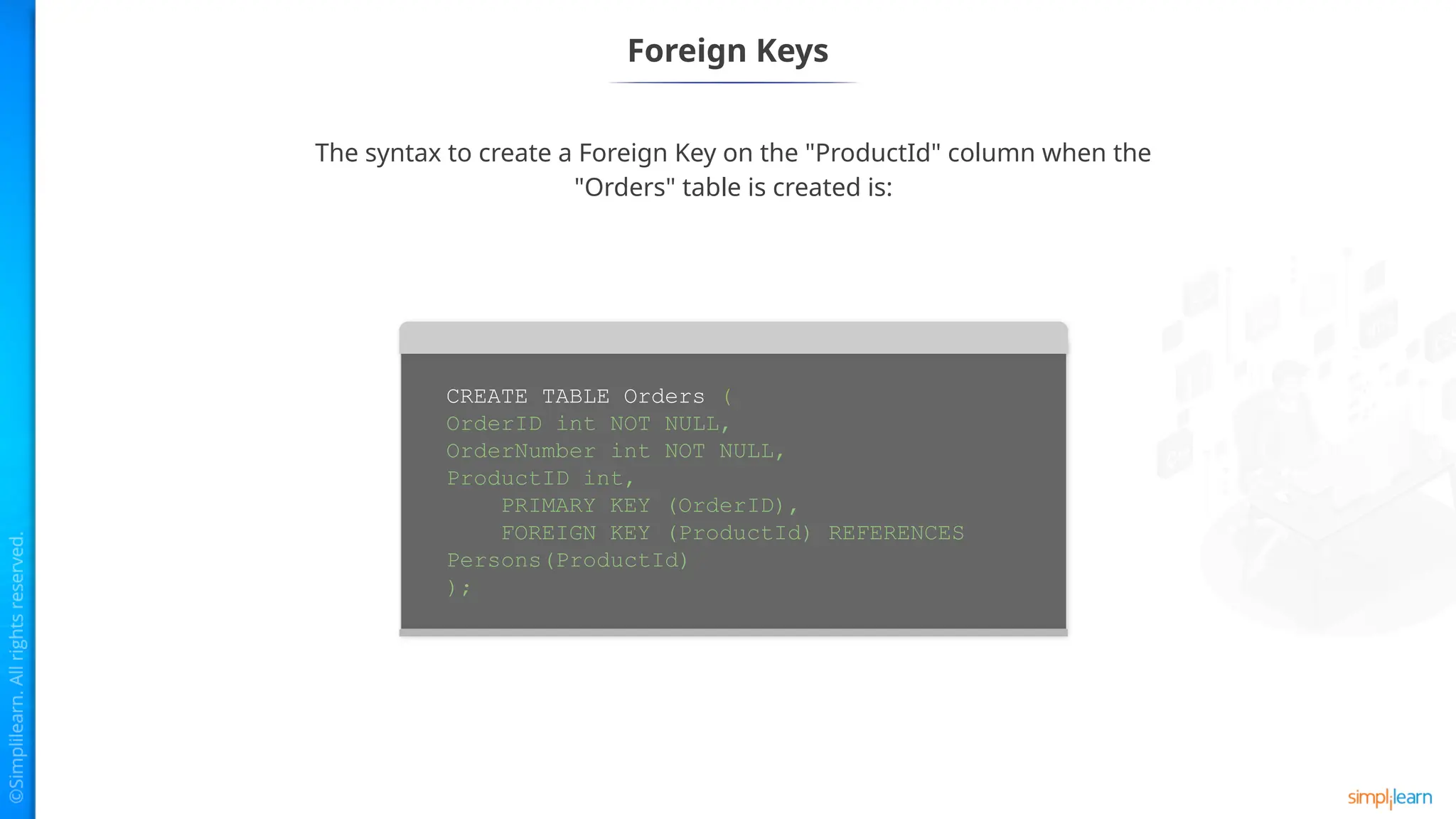 Foreign Keys
The syntax to create a Foreign Key on the "ProductId" column when the
"Orders" table is created is:
CREATE TABLE Orders (
OrderID int NOT NULL,
OrderNumber int NOT NULL,
ProductID int,
PRIMARY KEY (OrderID),
FOREIGN KEY (ProductId) REFERENCES
Persons(ProductId)
);
 