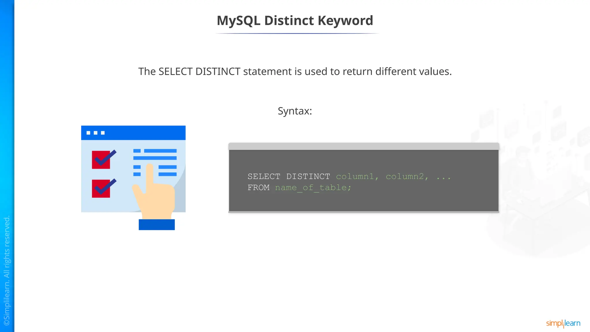 MySQL Distinct Keyword
The SELECT DISTINCT statement is used to return different values.
SELECT DISTINCT column1, column2, ...
FROM name_of_table;
Syntax:
 