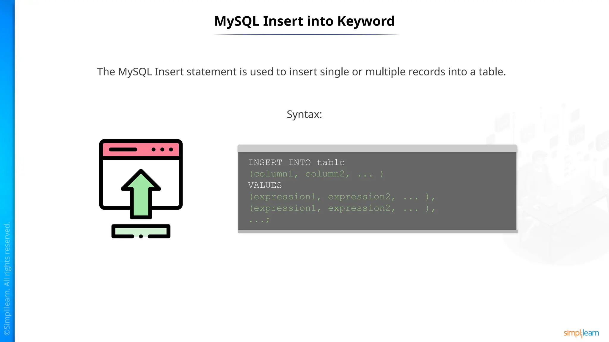 MySQL Insert into Keyword
The MySQL Insert statement is used to insert single or multiple records into a table.
INSERT INTO table
(column1, column2, ... )
VALUES
(expression1, expression2, ... ),
(expression1, expression2, ... ),
...;
Syntax:
 