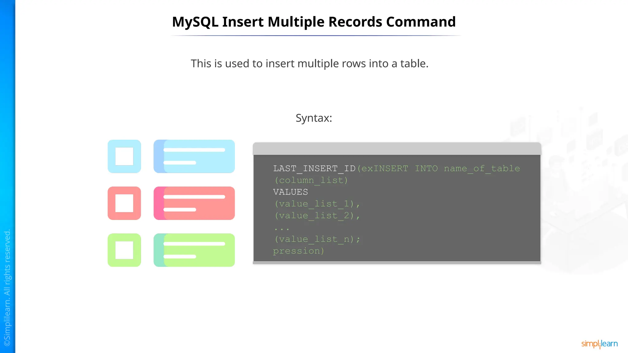 MySQL Insert Multiple Records Command
This is used to insert multiple rows into a table.
LAST_INSERT_ID(exINSERT INTO name_of_table
(column_list)
VALUES
(value_list_1),
(value_list_2),
...
(value_list_n);
pression)
Syntax:
 
