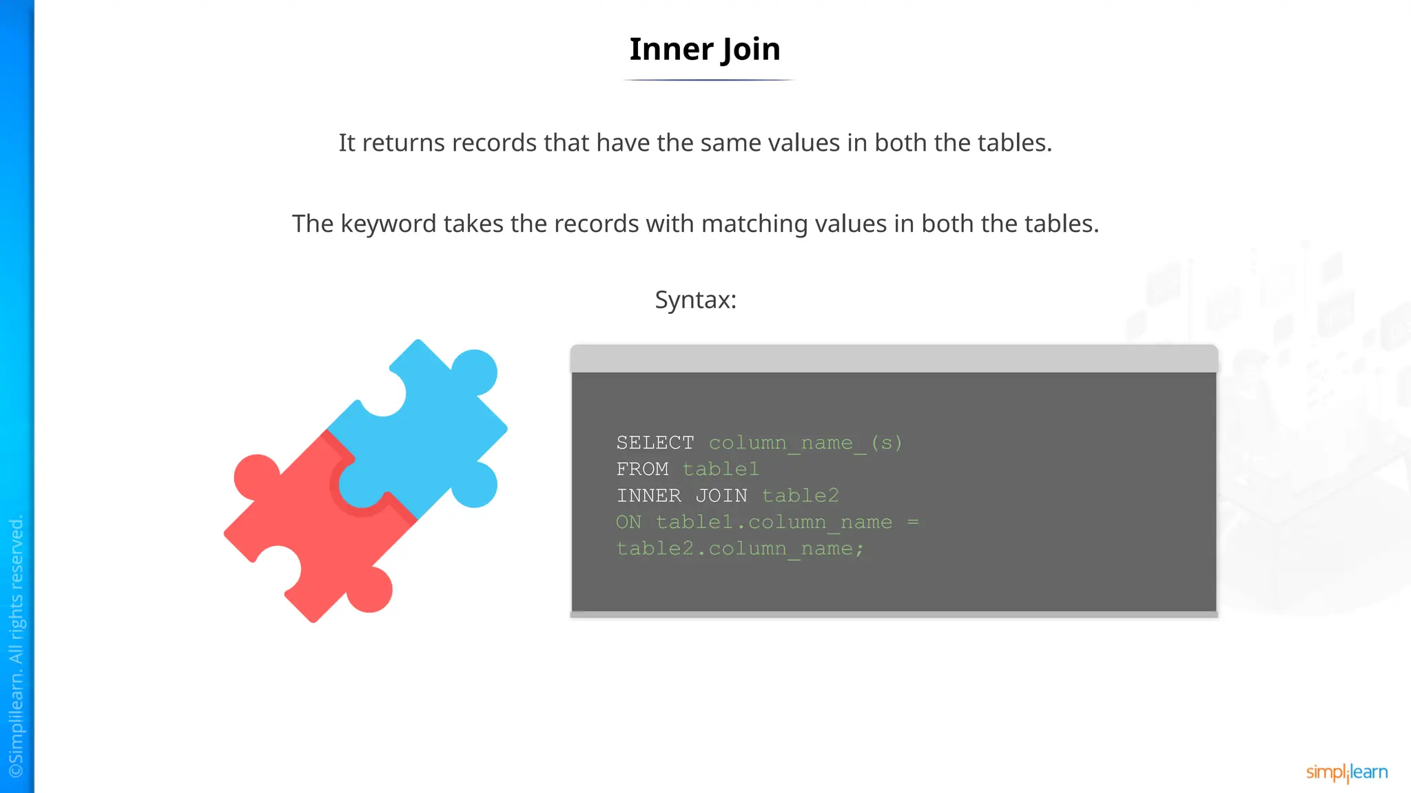 Inner Join
It returns records that have the same values in both the tables.
The keyword takes the records with matching values in both the tables.
SELECT column_name_(s)
FROM table1
INNER JOIN table2
ON table1.column_name =
table2.column_name;
Syntax:
 