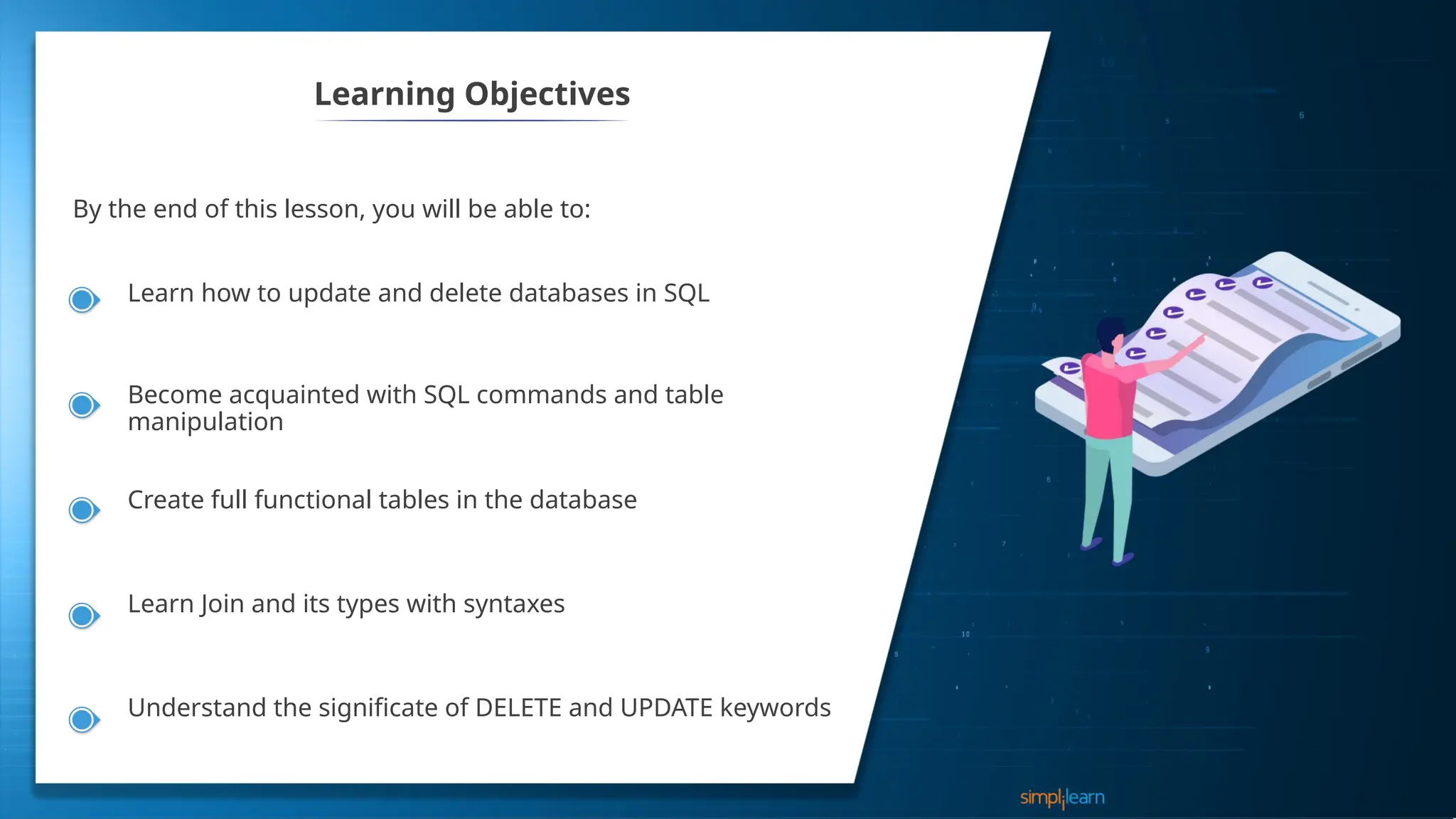 Learning Objectives
By the end of this lesson, you will be able to:
Learn how to update and delete databases in SQL
Become acquainted with SQL commands and table
manipulation
Create full functional tables in the database
Learn Join and its types with syntaxes
Understand the significate of DELETE and UPDATE keywords
 