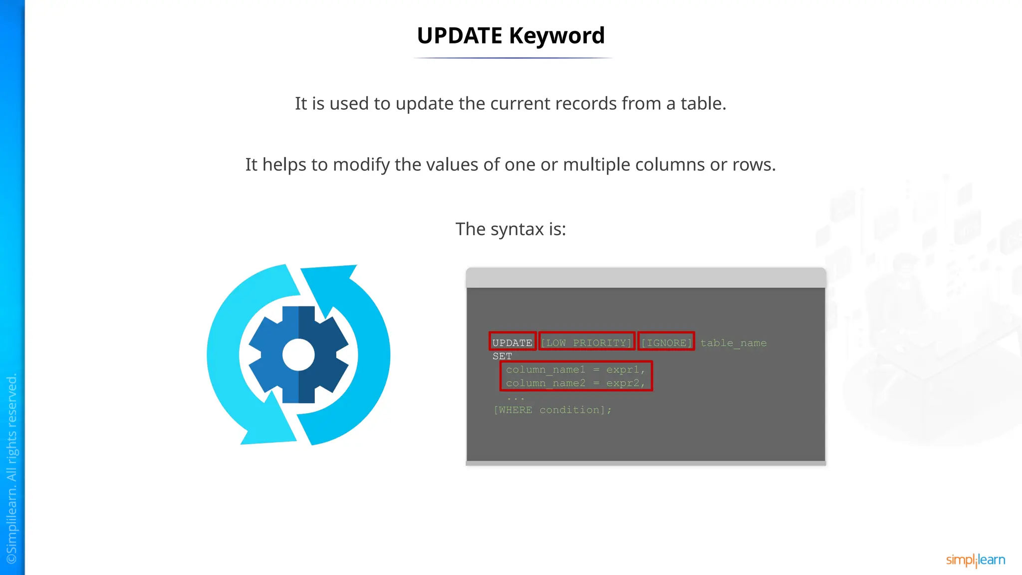 UPDATE Keyword
It is used to update the current records from a table.
It helps to modify the values of one or multiple columns or rows.
The syntax is:
UPDATE [LOW_PRIORITY] [IGNORE] table_name
SET
column_name1 = expr1,
column_name2 = expr2,
...
[WHERE condition];
 