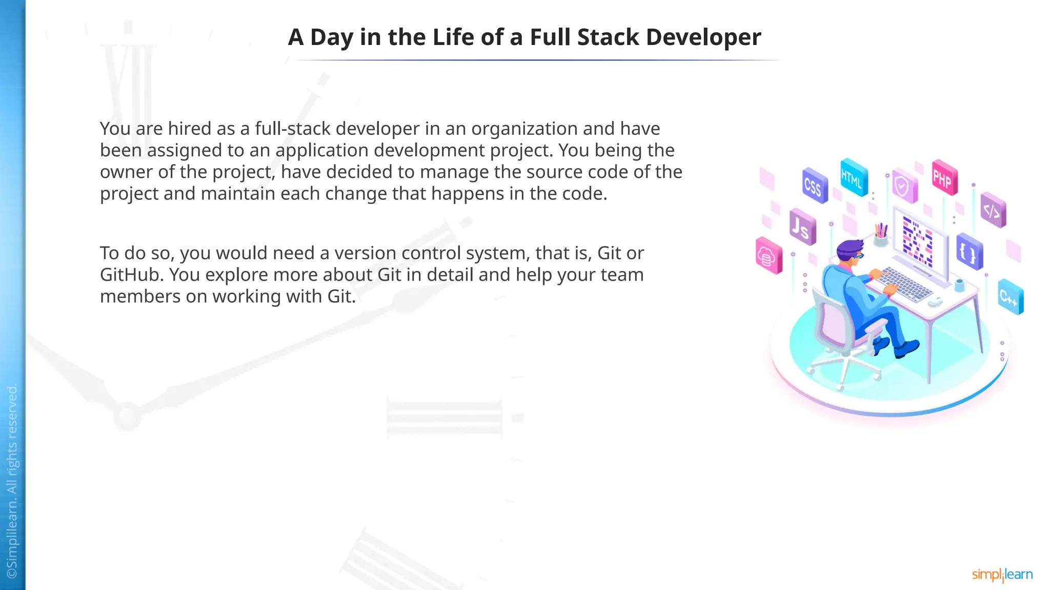 A Day in the Life of a Full Stack Developer
You are hired as a full-stack developer in an organization and have
been assigned to an application development project. You being the
owner of the project, have decided to manage the source code of the
project and maintain each change that happens in the code.
To do so, you would need a version control system, that is, Git or
GitHub. You explore more about Git in detail and help your team
members on working with Git.
 