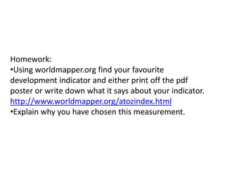 Homework:
•Using worldmapper.org find your favourite
development indicator and either print off the pdf
poster or write down what it says about your indicator.
http://www.worldmapper.org/atozindex.html
•Explain why you have chosen this measurement.