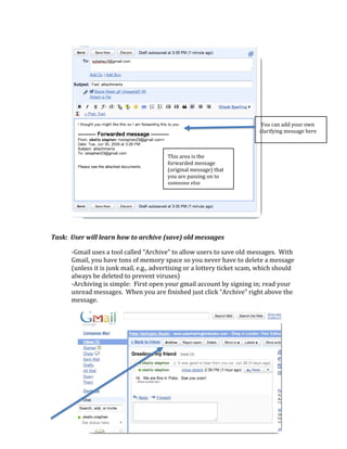  

       

       

       

       

       
                                                                                   You can add your own     
                                                                                  clarifying message here 
       

       
                                                 This area is the 
                                                 forwarded message 
                                                 (original message) that 
                                                 you are passing on to 
                                                 someone else
       

       

       

Task:  User will learn how to archive (save) old messages 

              ‐Gmail uses a tool called “Archive” to allow users to save old messages.  With 
              Gmail, you have tons of memory space so you never have to delete a message 
              (unless it is junk mail, e.g., advertising or a lottery ticket scam, which should 
              always be deleted to prevent viruses) 
              ‐Archiving is simple:  First open your gmail account by signing in; read your 
              unread messages.  When you are finished just click “Archive” right above the 
              message. 
                                                                                

                                                    

                                                    

                     

                 

           

   
 