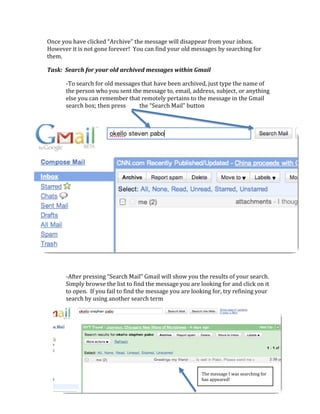 Once you have clicked “Archive” the message will disappear from your inbox.  
However it is not gone forever!  You can find your old messages by searching for 
them. 

Task:  Search for your old archived messages within Gmail 

       ‐To search for old messages that have been archived, just type the name of 
       the person who you sent the message to, email, address, subject, or anything 
       else you can remember that remotely pertains to the message in the Gmail 
       search box; then press     the “Search Mail” button 
        

    

 

 

 

 

 

 

 

 

 

 

       ‐After pressing “Search Mail” Gmail will show you the results of your search.  
       Simply browse the list to find the message you are looking for and click on it 
       to open.  If you fail to find the message you are looking for, try refining your 
       search by using another search term 

    

 

 

 

 
                                                            The message I was searching for 
                                                            has appeared! 
 