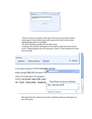  
‐If your contacts are online at the same time as you, you will see their 
name appear in the Gchat menu with a green dot next to their name, 
signifying that they are available. 
‐To chat with them, simply click on their name 
‐A popup chat window will appear in the bottom right hand side of your 
screen.  Begin typing in the box and press “Enter” on the keyboard to send 
your message 
 
 
 
 
 
 
 
 
 
 
 
 
 
 
 
 
 
 
 
 
 
Messages from the other person who is chatting with you will appear in 
the same place 

                                     

                                    
 