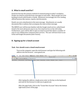 A.  What is email used for? 
Email has become the primary method of communicating in today’s workplace.  
People use email to send electronic messages to each other.  Many people use it for 
keeping in touch with friends or family.  Businesses increasingly use it for sending 
official business like memos, reports, and documents. 

Emails can carry attachments to the main message.  Attachments are usually 
documents files or photos that accompany the main written message.   

The BOSCO user will become familiar with the Google email service, called Gmail.  
Gmail is the most advanced, easy to use, free email service on the web today. 
Furthermore, users will be able to open an email account that allows a number of 
easy‐to‐use collaborative communication services.  The user will learn how to use 
Gchat and Google Documents (later lesson).  

 

B.  Signing up for a Gmail account 
 
Task:  User should create a Gmail email account 

       Turn on the computer; open the web browser and type the following web 
       address into the browser:  www.gmail.com 

                                            

 

 

 

 

 

 

 

          After typing the address, simply press enter on the key on the keyboard 
          and wait for the browser to take you to gmail.com 
           
          After the page loads, click on the “Create New Account” link at the bottom 
          right hand corner of the page 

 
 