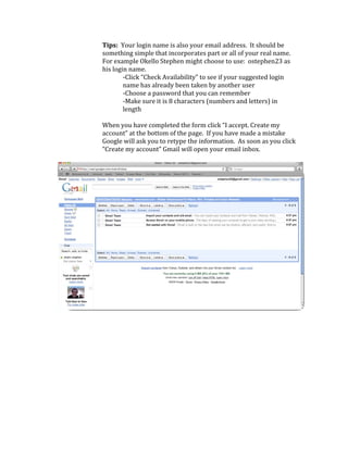 Tips:  Your login name is also your email address.  It should be 
        something simple that incorporates part or all of your real name.  
        For example Okello Stephen might choose to use:  ostephen23 as 
        his login name. 
                ‐Click “Check Availability” to see if your suggested login 
                name has already been taken by another user 
                ‐Choose a password that you can remember 
                ‐Make sure it is 8 characters (numbers and letters) in 
                length 
                 
        When you have completed the form click “I accept. Create my 
        account” at the bottom of the page.  If you have made a mistake 
        Google will ask you to retype the information.  As soon as you click 
        “Create my account” Gmail will open your email inbox. 




                                                                                 
     
     
     
     
 
 
 
 
 