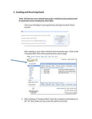 C.  Sending and Receiving Email 
 
     Task:  At least two users should sign up for a Gmail account and proceed 
     to send and receive emails from each other 
      
            ‐First user should go to www.gmail.com and sign into their Gmail 
            account 




                                                                              
            After signing in, your inbox will load and eventually open.  Click on the 
            “Compose Mail” link at the top left portion of your page. 
                                          
               •                                                                          
 

 

 

 

 

 

 

 

 

 

        •   After clicking on “Compose Mail” enter the recipients email address in 
            the “To” box; make sure you enter the address correctly 
 